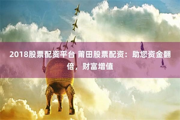2018股票配资平台 莆田股票配资：助您资金翻倍，财富增值